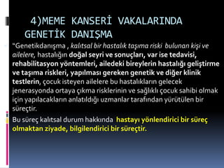 4)MEME KANSERİ VAKALARINDA
GENETİK DANIŞMA
 “Genetikdanışma , kalıtsal bir hastalık taşıma riski bulunan kişi ve
ailelere, hastalığın doğal seyri ve sonuçları, var ise tedavisi,
rehabilitasyon yöntemleri, ailedeki bireylerin hastalığı geliştirme
ve taşıma riskleri, yapılması gereken genetik ve diğer klinik
testlerin, çocuk isteyen ailelere bu hastalıkların gelecek
jenerasyonda ortaya çıkma risklerinin ve sağlıklı çocuk sahibi olmak
için yapılacakların anlatıldığı uzmanlar tarafından yürütülen bir
süreçtir.
 Bu süreç kalıtsal durum hakkında hastayı yönlendirici bir süreç
olmaktan ziyade, bilgilendirici bir süreçtir.
 