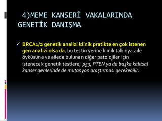 4)MEME KANSERİ VAKALARINDA
GENETİK DANIŞMA
 BRCA1/2 genetik analizi klinik pratikte en çok istenen
gen analizi olsa da, bu testin yerine klinik tabloya,aile
öyküsüne ve ailede bulunan diğer patolojiler için
istenecek genetik testlere; p53, PTEN ya da başka kalıtsal
kanser genlerinde de mutasyon araştırması gerekebilir.
 