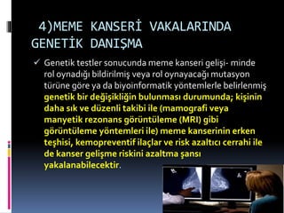4)MEME KANSERİ VAKALARINDA
GENETİK DANIŞMA
 Genetik testler sonucunda meme kanseri gelişi- minde
rol oynadığı bildirilmiş veya rol oynayacağı mutasyon
türüne göre ya da biyoinformatik yöntemlerle belirlenmiş
genetik bir değişikliğin bulunması durumunda; kişinin
daha sık ve düzenli takibi ile (mamografi veya
manyetik rezonans görüntüleme (MRI) gibi
görüntüleme yöntemleri ile) meme kanserinin erken
teşhisi, kemopreventif ilaçlar ve risk azaltıcı cerrahi ile
de kanser gelişme riskini azaltma şansı
yakalanabilecektir.
 