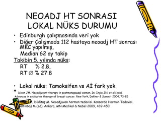 NEOADJ HT SONRASI  LOKAL NÜKS DURUMU Edinburgh çalışmasında veri yok  Diğer Çalışmada 112 hastaya neoadj HT sonrası MKC yapılmış,  Median 62 ay takip  Takibin 5. yılında nüks :  RT  % 2.8,  RT    % 27.8 Lokal nüks: Tamoksifen vs Aİ fark yok  *  Dixon JM. Neoadjuvant therapy in postmenopausal women. In: Ingle JN, et al (eds). Advances in endocrine therapy of breast cancer. New York, Dekker & Summit 2004, 73-85 * Altınbaş M, Diklitaş M. Neoadjuvan hormon tedavisi. Kanserde Hormon Tedavisi. Altınbaş M (ed). Ankara, MN Medikal & Nobel 2009, 439-450.   