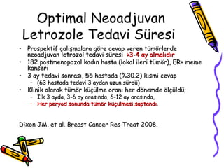 Optimal Neoadjuvan Letrozole T edavi Süresi  Prospe ktif çalışmalara göre cevap veren tümörlerde  neoadjuvan letrozol  tedavi süresi  >3-4  ay olmalıdır   182 postmenop ozal kadın hasta (lokal ileri tümör),  ER+  meme kanseri 3 ay tedavi sonrası , 55  hastada  ( % 30.2)  kısmi cevap  (63 hastada tedavi 3 aydan uzun sürdü)  Klinik olarak tümör küçülme oranı her dönemde ölçüldü; İlk 3 ayda, 3-6 ay arasında, 6-12 ay arasında,  Her peryod sonunda tümör küçülmesi saptandı.   Dixon JM, et al. Breast Cancer Res Treat 2008.  