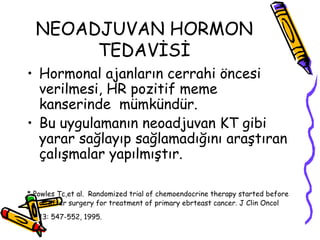 NEOADJUVAN HORMON TEDAVİSİ Hormonal ajanların cerrahi öncesi verilmesi, HR pozitif meme kanserinde  mümkündür.  Bu uygulamanın neoadjuvan KT gibi yarar sağlayıp sağlamadığını araştıran çalışmalar yapılmıştır.  * Powles Tc,et al.   Randomized trial of chemoendocrine therapy started before or after surgery for treatment of primary ebrteast cancer. J Clin Oncol 13: 547-552, 1995.  