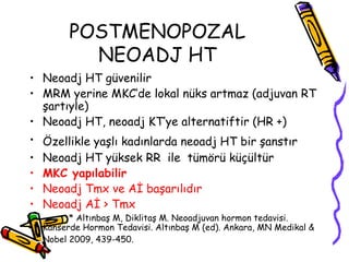 POSTMENOPOZAL NEOADJ HT Neoadj HT güvenilir  MRM yerine MKC’de lokal nüks artmaz (adjuvan RT şartıyle)  Neoadj HT, neoadj KT’ye alternatiftir (HR +)  Özellikle yaşlı kadınlarda neoadj HT bir şanstır  Neoadj HT yüksek RR  ile  tümörü küçültür  MKC yapılabilir Neoadj Tmx ve Aİ başarılıdır  Neoadj Aİ > Tmx  * Altınbaş M, Diklitaş M. Neoadjuvan hormon tedavisi. Kanserde Hormon Tedavisi. Altınbaş M (ed). Ankara, MN Medikal & Nobel 2009, 439-450.   
