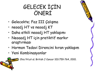 GELECEK İÇİN  ÖNERİ Gelecekte; Faz III Çalışma  neoadj HT vs neoadj KT  Daha etkili neoadj HT yaklaşımı  Neoaadj HT için pretiktif markır araştırması Hormon Tedavi Direncini kıran yaklaşım Yeni Kombinasyonlar  Chia YH,et al. British J Cancer 103:759-764, 2010.   