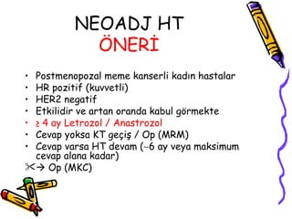 NEOADJ HT  ÖNERİ   Postmenopozal meme kanserli kadın hastalar  HR pozitif (kuvvetli)  HER2 negatif  Etkilidir ve artan oranda kabul görmekte  ≥  4 ay Letrozol / Anastrozol   Cevap yoksa KT geçiş / Op (MRM)  Cevap varsa HT devam (  6 ay veya maksimum cevap alana kadar)     Op (MKC)  