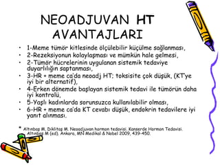 NEOADJUVAN  HT   AVANTAJLARI   1-Meme tümör kitlesinde ölçülebilir küçülme sağlanması, 2-Rezeksiyonun kolaylaşması ve mümkün hale gelmesi,  2-Tümör hücrelerinin uygulanan sistemik tedaviye duyarlılığın saptanması,  3-HR + meme ca’da neoadj HT; toksisite çok düşük, (KT’ye iyi bir alternatif),  4-Erken dönemde başlayan sistemik tedavi ile tümörün daha iyi kontrolü,  5-Yaşlı kadınlarda sorunsuzca kullanılabilir olması, 6-HR + meme ca’da KT cevabı düşük, endokrin tedavilere iyi yanıt alınması.   *  Altınbaş M, Diklitaş M. Neoadjuvan hormon tedavisi. Kanserde Hormon Tedavisi. Altınbaş M (ed). Ankara, MN Medikal & Nobel 2009, 439-450.  