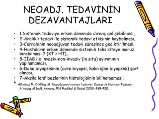 NEOADJ. TEDAVİNİN DEZAVANTAJLARI   1.Sistemik tedaviye erken dönemde direnç gelişebilmesi,  2-Aralıklı tedavi ile sistemik tedavi etkisinin kaybolması,  3-Cerrahinin neoadjuvan tedavi süresince geciktirilmesi,  4-Hastaların erken dönemde sistemik toksisiteye maruz bırakılması ? (KT > HT),  5-İİAB ile invaziv-non-invaziv (in situ) ayırımının yapılamaması,  6-Doku biyopsisinin (core biyopsi, kalın iğne biyopsisi) şart olması, 7-Aksila lenf bezlerinin histolojisinin bilinememesi.  *  Altınbaş M, Diklitaş M. Neoadjuvan hormon tedavisi. Kanserde Hormon Tedavisi. Altınbaş M (ed). Ankara, MN Medikal & Nobel 2009, 439-450.   