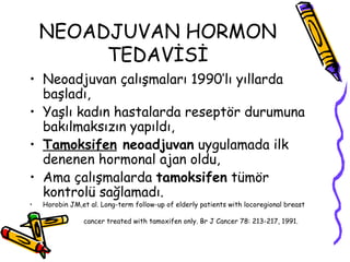 NEOADJUVAN HORMON TEDAVİSİ Neoadjuvan çalışmaları 1990’lı yıllarda başladı,  Yaşlı kadın hastalarda reseptör durumuna bakılmaksızın yapıldı,  Tamoksifen  neoadjuvan  uygulamada ilk denenen hormonal ajan oldu,  Ama çalışmalarda  tamoksifen  tümör kontrolü sağlamadı.  Horobin JM,et al. Long-term follow-up of elderly patients with locoregional breast cancer treated with tamoxifen only. Br J Cancer 78: 213-217, 1991.  
