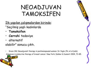 NEOADJUVAN TAMOKSİFEN İlk yapılan çalışmalardan birinde ;  “ Seçilmiş yaşlı kadınlarda  Tamoksifen  Cerrahi  tedaviye  alternatif  olabilir” sonucu çıktı.  Dixon JM. Neoadjuvant therapy in postmenopausal women. In: Ingle JN, et al (eds). Advances in endocrine therapy of breast cancer. New York, Dekker & Summit 2004, 73-85.   