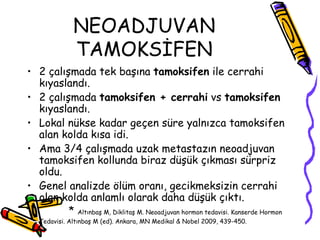 NEOADJUVAN TAMOKSİFEN 2 çalışmada tek başına  tamoksifen  ile cerrahi kıyaslandı.  2 çalışmada  tamoksifen + cerrahi  vs  tamoksifen  kıyaslandı.  Lokal nükse kadar geçen süre yalnızca tamoksifen alan kolda kısa idi.  Ama 3/4 çalışmada uzak metastazın neoadjuvan tamoksifen kollunda biraz düşük çıkması sürpriz oldu.  Genel analizde ölüm oranı, gecikmeksizin cerrahi olan kolda anlamlı olarak daha düşük çıktı. *  Altınbaş M, Diklitaş M. Neoadjuvan hormon tedavisi. Kanserde Hormon Tedavisi. Altınbaş M (ed). Ankara, MN Medikal & Nobel 2009, 439-450.   
