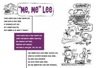 “Me, Me” Lee
There once was a boy named Lee,
Who lived in east Sicily.
If spaghetti he’d spy,
Or a good pizza pie,
He’d gobble it up with a “gimme.”

               There once was a boy named Lee,
               Who’d forgotten about courtesy.
               His manners he’d lost,
               Kindness he’d tossed,
               And now it was just “me, me, me.”

                              You should have seen poor, scruffy Lee,
                              While he tramped through east Sicily.
                              His shirt was untucked,
                              His arms caked with muck,
                              His hair looked like ragú and spaghetti .
 