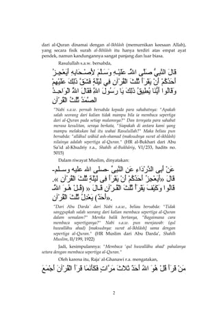 dari al-Quran dinamai dengan al-Ikhlâsh (memurnikan keesaan Allah),
yang secara fisik surah al-Ikhlâsh itu hanya terdiri atas empat ayat
pendek, namun kandungannya sangat panjang dan luar biasa.
Rasulullah s.a.w. bersabda,

ُ ‫ْعَ ْعَ مَّ ُزِ  ُّ ْعَمَّ مَّ ْعَْعَ ِجْ ُزِ ْعَ ْعَ مَّ ْعَ ُزِ ِجْ ْعَ ُزِ ُزِ ْعَ ْعَ ِجْ ُزِ أ‬
‫أ  قبالأ النبيأ صلا ىأ اللججأ عليجهأ وسجلمأ لصجحبابهأ أيعججز‬
َ‫ْع‬
ُ ‫أ‬
ْ‫ْعَ ْعَ أ ُ أ ُ ِجْ ْعَ ِجْ ْعَ ِجْ ْعَْعَ أ ُأ ُ ْعَ ِجْ أ ُ ِجْ ُزِ ُزِ ْعَ ِجْْعَ ف ٍ ْعَ ْعَ مَّ ْعَُزِ ْعَ ْعَْعَ ِجْ ُزِ ِج‬
‫أ  أحدكمأ أنأ يقرأأ ثلثأ القرنآنأ فيأ ليلةأ فشقأ ذلكأ عليهم‬
ُ ‫ْعَ ْعَ أ ُ ْعَ ُّ ْعَ أ ُ ُزِ أ ُ ْعَُزِ ْعَ ْعَ ْعَ أ ُ ْعَ مَّ ْعَ ْعَ ْعَ مَّ ِجْ ْعَ ُزِ أ‬
‫أ وقبالواأ أينباأ يطيقأ ذلكأ يباأ رسولأ اللأ فقبالأ اللأ الواحججد‬
ُ ‫أ‬
ِ‫ُز‬
ِ‫مَّ ْعَ أ ُ أ ُأ ُ أ ُ ِجْ أ ُ ِجْ ُز‬
‫الصمدأ ثلثأ القرنآن‬
“Nabi s.a.w. pernah bersabda kepada para sahabatnya: "Apakah
salah seorang dari kalian tidak mampu bila ia membaca sepertiga
dari al-Quran pada setiap malamnya?" Dan ternyata para sahabat
merasa kesulitan, seraya berkata, "Siapakah di antara kami yang
mampu melakukan hal itu wahai Rasulullah?" Maka beliau pun
bersabda: "allâhul wâhid ash-shamad (maksudnya surat al-ikhlâsh)
nilainya adalah sepertiga al-Quran." (HR al-Bukhari dari Abu
Sa’id al-Khudriy r.a., Shahîh al-Bukhâriy, VI/233, hadits no.
5015)
Dalam riwayat Muslim, dinyatakan:

-‫أ عنأ أبا ىأ الدرداءأ عنأ النبا ىأ -صلا ىأ اللأ عليهأ وسججلم‬
ِّ  ِ‫ْعَ ِجْ ْعَ ُزِ مَّ ِجْ ْعَ ُزِ ْعَ ُزِ مَّ ُز‬
.« ‫أ  قبالأ »أيعجزأ أحدكمأ أنأ يقرأأ فا ىأ ليلةأ ثلثأ القرنآنأ‬
ِ‫ْعَ ْعَ ْعَ ْعَ ِجْ ُزِ أ ُ ْعَ ْعَ أ ُ أ ُ ِجْ ْعَ ِجْ ْعَ ِجْ ْعَْعَ ُزِ ْعَ ِجْْعَ ف ٍ أ ُأ ُ ْعَ ِجْ أ ُ ِجْ ُز‬
‫أ قبالواأ وكيفأ يقرأأ ثلثأ القجرنآنأ قججبالأ »أ )قجلأ هجوأ اللج‬
ُ ‫أ‬
َّ‫ْعَ أ ُ ْعَ ْعَ ِجْ ْعَ ْعَ ِجْ ْعَأ ُ أ ُأ ُ ْعَ ِجْ أ ُ ِجْ ُزِ ْعَ ْعَ أ ُ ِجْ أ ُ ْعَ م‬
ِ‫ْعَ ْعَ  (ٌ ْعَ ِجْ ُزِ أ ُ أ ُأ ُ ْعَ ِجْ أ ُ ِجْ ُز‬
‫.»أحد (أ يعدلأ ثلثأ القرنآن‬
“Dari Abu Darda` dari Nabi s.a.w., beliau bersabda: "Tidak
sanggupkah salah seorang dari kalian membaca sepertiga al-Quran
dalam semalam?" Mereka balik bertanya, "Bagaimana cara
membaca sepertiganya?" Nabi s.a.w. pun menjawab: (qul
huwallâhu ahad) [maksudnya: surat al-Ikhlâsh] sama dengan
sepertiga al-Quran." (HR Muslim dari Abu Darda’, Shahîh
Muslim, II/199, 1922)
Jadi, kesimpulannya: "Membaca 'qul huwallâhu ahad' pahalanya
setara dengan membaca sepertiga al-Quran."
Oleh karena itu, Raja' al-Ghanawi r.a. mengatakan,

َ‫ْعَ ِجْ ْعَ ْعَْعَ أ ُ ِجْ أ ُ ْعَ أ ُ ْعَ ْعَ  (ٌ ْعَ ْعَ ْعَ ْعَ مَّ ف ٍ ْعَ ْعَْعَ ْعَ ْعَ ْعَ ْعَْعَ ِجْ أ ُ ِجْ ْعَ ْعَ ِجْ ْعَ ْع‬
‫منأ قرأأ قلأ هوأ اللأ أحدأ ثالثأ مراتأ فكأنمباأ قرأأ القرنآنأ أجمع‬
2

 