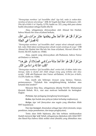 "Barangsiapa membaca 'qul huwallâhu ahad' tiga kali, maka ia seakan-akan
membaca al-Quran seluruhnya." )HR Al-‘Uqaili dari Raja’ al-Ghanawi, AdhDhu’afâ al-Kabîr li al-‘Uqailiy, I/374, hadits no. 215, yang oleh para ulama
hadits dinyatakan sebagai hadits dha’if)
Atau, sebagaimana diriwayatkan oleh Ahmad bin Hanbal,
bahwa Muadz bin Anas al-Juhani berkata,

‫من قرأ : قل هو الل أحد حت ى يختمه ا عشر مرات ، بن ى الللل‬
ُ ‫ُهَل‬
َّ‫ ىَ َرْ  ىَ  ىَ ىَ ُهَل ُ َرْ ُهَل ُ  ىَ هَّ  ىَ  ىَ ح ٌ  ىَهَّ  ىَ َرْ َمِ  ىَ  ىَ  ىَ َرْ  ىَ  ىَ هَّ ،ٍ  ىَ  ىَ ه‬
ُ ‫ُهَل‬
ِ‫ ىَ ُهَل ُ  ىَ َرْ  اً َمِ َرْج هَّ َم‬
‫له قصرا ف ي ال  ىَنة‬
"Barangsiapa membaca 'qul huwallâhu ahad' sampai selesai sebanyak sepuluh
kali, maka Allah (akan) membangunkan sebuah rumah untuknya di surga." (HR
Ahmad bin Hanbal dari Mu’adz bin Anas al-Juhani, Musnad Ahmad ibn
Hanbal, III/437, hadits no. 15646)
Atau, seperti yang diriwayatkan ath-Thabarani, bahwa Fairuz
ad-Dailami r.a. berkata,

"‫من قرأ : قل هو الل أحد م ائة ملرة فلل ي الصللةالة أ و غيرهلل ا‬
َ‫هَّ َمِ  ىَ  ىَ َرْ َمِ  ى‬
ِ‫ ىَ َرْ  ىَ  ىَ ىَ ُهَل ُ َرْ ُهَل ُ  ىَ هَّ  ىَ  ىَ ح ٌ َمِ  ىَ  ىَ  ىَ هَّ ،ٍ َم‬
ُ ‫ُهَل‬
ِ‫ ىَ  ىَ  ىَ هَّ  ىَ ُهَل ُ  ىَ  ىَ  ىَ  اً َمِ  ىَ هَّ َم‬
‫"كتب الل له براءة من الن ار‬
ُ ‫ُهَل‬
"Barangsiapa membaca 'Qul huwallâhu ahad' seratus kali, di dalam shalat atau
lainnya, maka ia dicatat oleh Allah sebagai orang yang terbebas dari siksa
neraka." (HR ath-Thabarani dari Fairuz ad-Dailami, Al-Mu’jam al-Kabîr,
13/270, hadits no. 15246)
Dan, masih ada beberapa riwayat yang lainnya. Namun,
pertanyaannya: “Perlukah kita menghitung-hitung kebaikan atau
ketaatan kita sendiri?”
Menurut Ibnu Sina, sebagaimana dikutip Prof.Dr. Muhammad
Quraish Shihab, M.A., niat atau motivasi beribadah itu bertingkattingkat.
Pertama, tipe pedagang (mengharap keuntungan).
Kedua, tipe budak atau pelayan (takut terhadap majikannya).
Ketiga, tipe 'arif (bersyukur atas segala yang diberikan Allah
SWT kepadanya).
Dan tipe keempat, dinamakan sebagai tipe robot (otomatis, tanpa
pemikiran, tanpa pemahaman, dan tanpa penghayatan).
Tentu akan lebih bijaksana, jika kita terbiasa melaksanakan
ibadah menurut tipe 'arif. Sebab, sebagaimana dijelaskan oleh Allah SWT
dan Rasul-Nya bahwa tidak sedikit amal (ibadah) yang dibatalkan atau

3

 