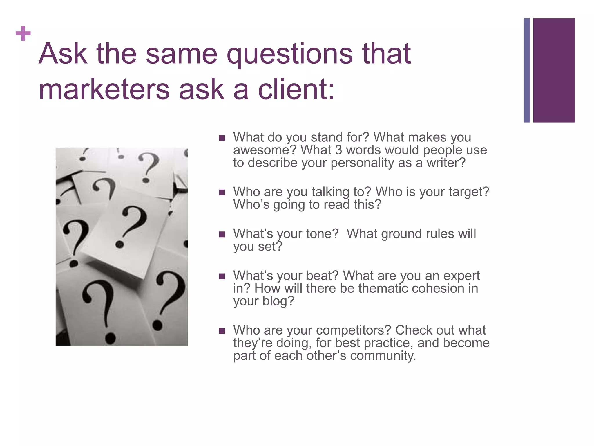 Ask the same questions that marketers ask a client:What do you stand for? What makes you awesome? What 3 words would people use to describe your personality as a writer?Who are you talking to? Who is your target? Who’s going to read this?What’s your tone?  What ground rules will you set?What’s your beat? What are you an expert in? How will there be thematic cohesion in your blog?Who are your competitors? Check out what they’re doing, for best practice, and become part of each other’s community.