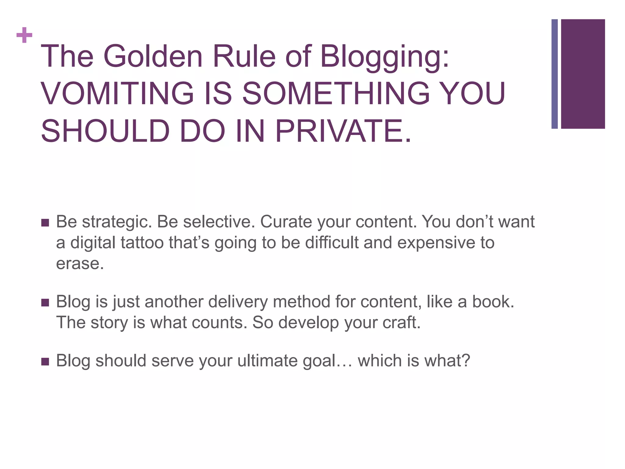 The Golden Rule of Blogging:VOMITING IS SOMETHING YOU SHOULD DO IN PRIVATE.Be strategic. Be selective. Curate your content. You don’t want a digital tattoo that’s going to be difficult and expensive to erase.Blog is just another delivery method for content, like a book. The story is what counts. So develop your craft.Blog should serve your ultimate goal… which is what?
