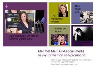 How to blog strategically to build your brand as a writer, with Lisa Richardson http://lisarichardsonbylines.com One Week Job The Happiness Project How to be Alone Julie and Julia : My Year of Cooking Dangerously The Fire Starter Sessions Me! Me! Me! Build social media savvy for wanton self-promotion. 
