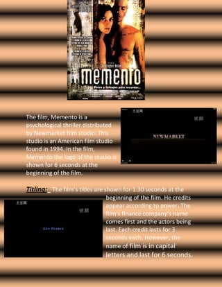 1439545-926465     3313430283845 The film, Memento is a psychological thriller distributed by Newmarket film studio. This studio is an American film studio found in 1994. In the film, Memento the logo of the studio is shown for 6 seconds at the beginning of the film.  -769620541020Titling:   The film’s titles are shown for 1.30 seconds at the beginning of the film. He credits appear according to power. The film’s finance company’s name comes first and the actors being last. Each credit lasts for 3 seconds each. However, the name of film is in capital letters and last for 6 seconds. Camera Angles/Movements/Shots:    268287599695 The film starts with an Extreme Close-up shot where the camera focuses on a specific picture in the hands of the opening character.   -923290180340There is then a Tracking Shot used which tracks up to the main opening character’s face.  The tracking shot allows the audience to see the costume of the character, and because it slowly moves up to him, it shows the importance of the character. Miss-en-scene -2178052696845353441016510The miss-en-scene used in the opening of the film, helps hint out the character’s role in the film. The character could be seen as the hero or the victim of the film, because of his costume. The colour of his suit is light beige, as oppose to a violent colour such as red or purple which would hint out that he might be a villain.  However, the gun in his hand and the blood on his face could represent him as the villain as he also has a dead body’s picture in his hand.  Lighting:        In the opening of the film, there is only low key lighting used which represents the victim’s emotions, the victim‘s facial expressions are sad and worried and this is shown through the low key lighting as it creates a sinister feeling about the victim.  Editing:    There is a simple Cut used at the opening of the film, where the screen moves from the titles of the film to the opening scene. Sound:    There are two types of sound techniques used in the opening of the film, Digetic and Non-digetic. Non- digetic sound is used through the music which is played at the background, when the titles are shown at the beginning. Whereas, digetic sound is shown through the sound of the objects such as, the camera flashing sound. Narrative Theory: Who is the hero and who is the villain? How do you know? The hero could be the character shown at the opening scene of the film, as he is covered in blood and looks worried however, this could also be used to see that the same character is the villain. Where is the story set and what does this tell you about the genre of the film? From the opening of the film, it cannot be said where exactly the film is set. However, it is only shown that the film is set in a city. Because of the location, it is clear that the genre of the film is a psychological thriller as most films with the similar genre do this. How many principle characters? From the beginning, there is only one principle character introduced, which is seen as both the villain and the hero. How is the story told? Chronologically or not? What is the effect? The story is told chronologically, as an innocent person is attacked by the villain, which causes the hero to become the villain however in the end the real villain is defeated by the hero. The effect that this has is that audiences know what to expect from a film such as this. What questions are you left with? From looking at the beginning, we are left with several questions, such as; Why did the opening character have flash backs? Why did he kill the man? Who is the hero, is it him? If so, then why is he killing the man?       