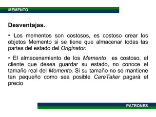 Desventajas. Los mementos son costosos, es costoso crear los objetos Memento si se tiene que almacenar todas las partes del estado del  Originator. El almacenamiento de los  Memento  es costoso, el cliente que desea guardar su estado, no conoce el tamaño real del  Memento.  Si su tamaño no se mantiene tan pequeño como sea posible  CareTaker  pagará el precio PATRONES MEMENTO 