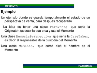 Ejemplo Un ejemplo donde se guarda temporalmente el estado de un perspectiva de venta, para después recuperarlo La idea es tener una clase  PersVenta  que seria la Originator, es decir la que crea y usa el Memento Una clase  MemoriaPerspectiva  que seria la  CareTaker,  es decir el responsable de la custodia del Memento Una clase  Memento,  que como dice el nombre es el Memento PATRONES MEMENTO 