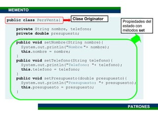 public class  PersVenta{ private  String nombre, telefono; private   double  presupuesto; public   void  setNombre(String nombre){ System.out.println(" Nombre   "+ nombre); this .nombre = nombre; } public void  setTelefono(String telefono){ System.out.println(" Telefono : "+ telefono); this .telefono = telefono; } public void  setPresupuesto(double presupuesto){ System.out.println(" Presupuesto : "+ presupuesto); this .presupuesto = presupuesto; } Clase Originator Propiedades del estado con métodos  set PATRONES MEMENTO 