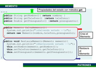 . . . . public  String getNombre(){  return  nombre; } public  String getTelefono() { return  telefono;} public  Double getPresupuesto() { return  presupuesto;} public  Memento SalvaMemento(){ System.out.println(" \nSalvando estado --\n "); return new  Memento(nombre,telefono,presupuesto); }  public   void  RestauraMemento(Memento memento){ System.out.println(" \nRestaurando estado --\n "); this .setNombre(memento.getNombre()); this .setTelefono(memento.getTelefono()); this .setPresupuesto(memento.getPresupuesto()); } } Propiedades del estado con métodos  get Crea el Memento Restaura el Memento MEMENTO PATRONES 