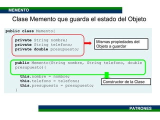Clase Memento que guarda el estado del Objeto public class  Memento{ private  String nombre; private  String telefono; private   double  presupuesto; public  Memento(String nombre, String telefono, double  presupuesto){ this .nombre = nombre; this .telefono = telefono; this .presupuesto = presupuesto; }  Mismas propiedades del Objeto a guardar Constructor de la Clase PATRONES MEMENTO 