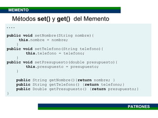 . . . . public   void  setNombre(String nombre){ this .nombre = nombre; } public void  setTelefono(String telefono){ this .telefono = telefono; } public void  setPresupuesto(double presupuesto){  this .presupuesto = presupuesto; } public  String getNombre(){ return  nombre; } public  String getTelefono() { return  telefono;} public  Double getPresupuesto() { return  presupuesto;} } Métodos  set()  y  get()  del Memento PATRONES MEMENTO 