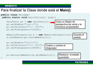 public class  MainApp{ public static void  main(String[] args){ PersVenta pv =  new  PersVenta(); pv.setNombre(" Camilo "); pv.setTelefono(" 316 7985 "); pv.setPresupuesto(15000); MemoriaPerspectiva m =  new  MemoriaPerspectiva(); m.setMemento(pv.SalvaMemento()); pv.setNombre(" Andres "); pv.setTelefono(" 314 5485 "); pv.setPresupuesto(18000); pv.RestauraMemento(m.getMemento()); } } Para finalizar la Clase donde está el  Main() Crea un Objeto de perspectiva de venta y le introduce propiedades Guarda el estado Vuelve y cambia el Originador Restaura  el estado guardado PATRONES MEMENTO 