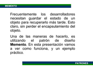Frecuentemente los desarrolladores necesitan guardar el estado de un objeto para recuperarlo más tarde. Esto claro, sin perder el encapsulamiento del objeto.  Una de las maneras de hacerlo, es utilizando el patrón de diseño  Memento . En esta presentación vamos a ver como funciona, y un ejemplo práctico . PATRONES MEMENTO 
