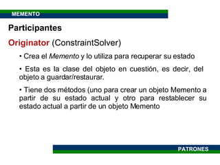 Participantes Originator  ( ConstraintSolver ) Crea el  Memento  y lo utiliza para recuperar su estado Esta es la clase del objeto en cuestión, es decir, del  objeto a guardar/restaurar.  Tiene dos métodos (uno para crear un objeto Memento a partir de su estado actual y otro para restablecer su estado actual a partir de un objeto Memento PATRONES MEMENTO 