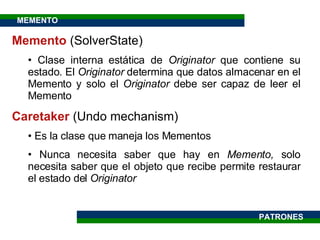 Memento  ( SolverState ) Clase interna estática de  Originator  que contiene su estado. El  Originator  determina que datos almacenar en el Memento y solo el  Originator  debe ser capaz de leer el Memento  Caretaker  (Undo mechanism) Es la clase que maneja los Mementos Nunca necesita saber que hay en  Memento,  solo necesita saber que el objeto que recibe permite restaurar el estado del  Originator PATRONES MEMENTO 