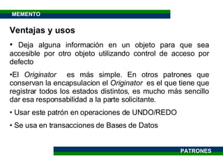 Ventajas y usos Deja alguna información en un objeto para que sea accesible por otro objeto utilizando control de acceso por defecto El  Originator  es más simple. En otros patrones que conservan la encapsulacion el  Originator  es el que tiene que registrar todos los estados distintos, es mucho más sencillo dar esa responsabilidad a la parte solicitante. Usar este patrón en operaciones de UNDO/REDO Se usa en transacciones de Bases de Datos MEMENTO PATRONES 