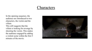 Characters
In the opening sequence, the
audience are introduced to two
characters, the victim and the
villain.
This still suggests that the
villain is looking for revenge by
shooting the victim. This makes
the audience engaged by adding
a violent scene within the first 5
minutes of the movie.
 
