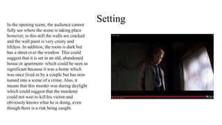 SettingIn the opening scene, the audience cannot
fully see where the scene is taking place
however, in this still the walls are cracked
and the wall paint is very crusty and
lifeless. In addition, the room is dark but
has a sheet over the window. This could
suggest that it is set in an old, abandoned
house or apartment- which could be seen as
significant because it was a home which
was once lived in by a couple but has now
turned into a scene of a crime. Also, it
means that this murder was during daylight
which could suggest that the murderer
could not wait to kill his victim and
obviously knows what he is doing, even
though there is a risk being caught.
 