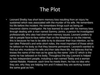 The Plot
• Leonard Shelby has short term memory loss resulting from an injury he
sustained which was associated with the murder of his wife. He remembers
his life before the incident. He remembers things such as being an
insurance claims investigator. He has learned to cope with his memory loss
through dealing with a man named Sammy Jankis, a person he investigated
professionally who also had short term memory issues. Leonard prefers to
talk to people face-to-face rather than on the telephone or via the internet,
this is because he has to be able to try to discover their true intention, so he
can take Polaroid's and write short notes, the most important of those which
he tattoos on his body so that they become permanent. Leonard's wanted to
find out who murdered his wife and then take there life, he believes that he
knows the name of the man as he goes by the name ‘John G’ which is the
name he has tattooed on his body. Throughout the day Leonard is helped
by two independent people, including a man named Teddy and a woman
named Natalie. However, each time he meets them, he has no idea who
they are, why they are helping him and if indeed they are working toward
the same goal as him.
 