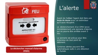 L’alerte
Avant de l’utiliser l’agent doit faire une
levée de doute avec un extincteur
qu’il aura récupéré.
Le déclenchement d’un DMA lance
immédiatement une sonnerie d’alarme
qui ne pourra être arrêtée avant 5
mn.
La sonnerie est prévue pour être
entendue de tout point du
bâtiment.
Certaines alertes peuvent être
automatiques suite à une détection
de fumée
Le déclencher manuel d’alarme
(DMA)
 