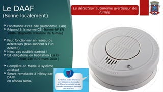 Le DAAF
(Sonne localement)
Le détecteur autonome avertisseur de
fumée
 Fonctionne avec pile (autonomie 1 an)
 Répond à la norme CE (Norme NF EN
14604- Dispositifs d’alarme de fumée)
 Peut fonctionner en réseau de
détecteurs (tous sonnent si l’un
détecte)
 N’est pas audible partout !
 Est obligatoire en habitation (La loi
n° 2010-238 du 9 mars 2010 )
 Complète en Mairie le système
existant
 Seront remplacés à Héricy par des
DAFF
en réseau radio.
 