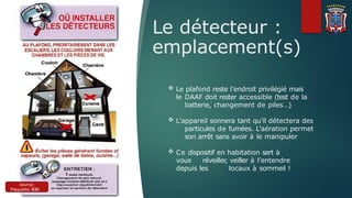 Le détecteur :
emplacement(s)
source:
Plaquette SDIS
77
 Le plafond reste l’endroit privilégié mais
le DAAF doit rester accessible (test de la
batterie, changement de piles…)
 L’appareil sonnera tant qu’il détectera des
particules de fumées. L’aération permet
son arrêt sans avoir à le manipuler
 Ce dispositif en habitation sert à
vous réveiller, veiller à l’entendre
depuis les locaux à sommeil !
 