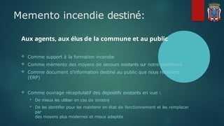 Memento incendie destiné:
Aux agents, aux élus de la commune et au public
 Comme support à la formation incendie
 Comme mémento des moyens de secours existants sur notre commune
 Comme document d’information destiné au public que nous recevons
(ERP)
 Comme ouvrage récapitulatif des dispositifs existants en vue :
 De mieux les utiliser en cas de sinistre
 De les identifier pour les maintenir en état de fonctionnement et les remplacer
par
des moyens plus modernes et mieux adaptés
 