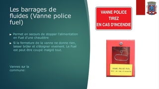 Les barrages de
fluides (Vanne police
fuel)
▶ Permet en secours de stopper l’alimentation
en Fuel d’une chaudière
▶ Si la fermeture de la vanne ne donne rien,
laisser brûler et s’éloigner vivement. Le Fuel
est peut être coupé malgré tout.
Vannes sur la
commune:
 