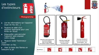 Les types
d’extincteurs
Pictogramme
▶ Lire les informations sur l’appareil
(type de feu etc…)
▶ Toujours se saisir d’un
appareil approprié pour une
levée de doute
▶ Dégoupiller puis percuter
l’appareil sans exposer
votre visage
▶ Toujours tester l’extincteur
avant
d’aborder un feu
▶ Viser la base des flames en
balayant le jet
 