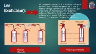 Les
extincteurs
(technique)
Pression permanente
Pression
résiduelle
La température du CO2 à la sortie du diffuseur
est de - 52°C à l’état de gaz et de - 78°C à
l’état de neige carbonique. La détente du gaz
crée donc un froid intense. Pour éviter les
gelures, il faut tenir l’extincteur par les poignées
prévues à cet usage (gâchette, poignée
isolante…) et non par l’organe de diffusion
C02
 