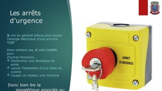 Les arrêts
d’urgence
Ils ont en général prévus pour couper
l’énergie électrique d’une armoire
TGBT
Dans certains cas, ils sont installés
pour
d’autres fonctions…
 Déclencher une fermeture de
porte
 Lancer l’extraction d’une hotte de
cuisine
 Couper un moteur, une machine
Donc bien lire la
 