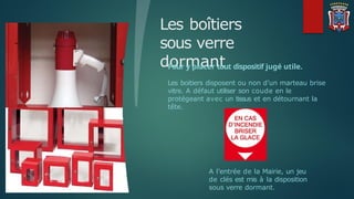 Les boîtiers
sous verre
dormant
Pour y placer tout dispositif jugé utile.
Les boitiers disposent ou non d’un marteau brise
vitre. A défaut utiliser son coude en le
protégeant avec un tissus et en détournant la
tête.
A l’entrée de la Mairie, un jeu
de clés est mis à la disposition
sous verre dormant.
 