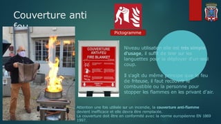 Couverture anti
feu Pictogramme
Niveau utilisation elle est très simple
d'usage, il suffit de tirer sur les
languettes pour la déployer d'un seul
coup.
Il s'agît du même principe que le feu
de friteuse, il faut recouvrir le
combustible ou la personne pour
stopper les flammes en les privant d'air.
Attention une fois utilisée sur un incendie, la couverture anti-flamme
devient inefficace et elle devra être remplacée.
La couverture doit être en conformité avec la norme européenne EN 1869
1997.
 