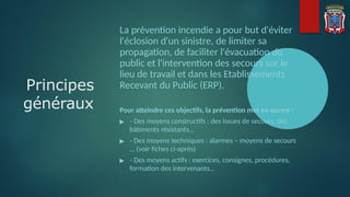 La prévention incendie a pour but d'éviter
l'éclosion d'un sinistre, de limiter sa
propagation, de faciliter l'évacuation du
public et l'intervention des secours sur le
lieu de travail et dans les Etablissements
Recevant du Public (ERP).
Pour atteindre ces objectifs, la prévention met en œuvre :
▶ - Des moyens constructifs : des issues de secours, des
bâtiments résistants…
▶ - Des moyens techniques : alarmes – moyens de secours
… (voir fiches ci-après)
▶ - Des moyens actifs : exercices, consignes, procédures,
formation des intervenants…
Principes
généraux
 