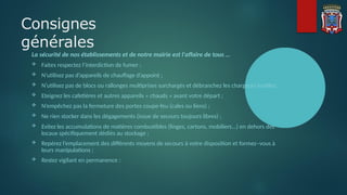 Consignes
générales
La sécurité de nos établissements et de notre mairie est l'affaire de tous …
 Faites respectez l’interdiction de fumer ;
 N’utilisez pas d’appareils de chauffage d’appoint ;
 N’utilisez pas de blocs ou rallonges multiprises surchargés et débranchez les chargeurs inutiles;
 Eteignez les cafetières et autres appareils « chauds » avant votre départ ;
 N’empêchez pas la fermeture des portes coupe-feu (cales ou liens) ;
 Ne rien stocker dans les dégagements (issue de secours toujours libres) ;
 Evitez les accumulations de matières combustibles (linges, cartons, mobiliers...) en dehors des
locaux spécifiquement dédiés au stockage ;
 Repérez l’emplacement des différents moyens de secours à votre disposition et formez–vous à
leurs manipulations ;
 Restez vigilant en permanence :
 