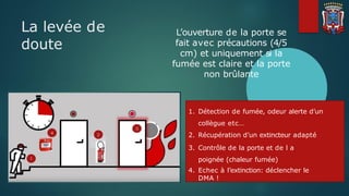 La levée de
doute
1. Détection de fumée, odeur alerte d’un
collègue etc…
2. Récupération d’un extincteur adapté
3. Contrôle de la porte et de l a
poignée (chaleur fumée)
4. Echec à l’extinction: déclencher le
DMA !
L’ouverture de la porte se
fait avec précautions (4/5
cm) et uniquement si la
fumée est claire et la porte
non brûlante
 