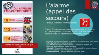 L’alarme
(appel des
secours)
Depuis la mairie: Numéro direct:
Si vous êtes en voyage ou en déplacement en Europe,
en cas d’urgence, composez le 112 pour être mis en
relation avec un opérateur parlant votre langue.
Dans tous les cas, pour faciliter et accélérer le traitement de votre appel,
veillez à préciser les 3 points suivants :
•Qui suis-je? Vous êtes victime, témoin... Donnez un numéro de
téléphone sur lequel vous restez joignable.
•Où suis-je? Donnez l'adresse précise de l’endroit où les services doivent
intervenir surtout si vous n’êtes pas sur place.
•Pourquoi j’appelle ? Précisez les motifs de votre appel.
Restez en ligne jusqu’à ce que
l’on
vous invite à raccrocher !
 