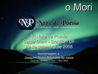 Memento Mori VI Noite de Poesia Carpe Diem – Brasília / DF 29 de setembro de 2008 Homenagem a  Joaquim Maria Machado de Assis Centenário da morte do autor – 1908 / 2008 